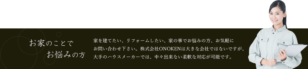 家を建てたい、リフォームしたい、家の事でお悩みの方、お気軽にお問い合わせ下さい。株式会社ONOKENは大きな会社ではないですが、大手のハウスメーカーでは、中々出来ない柔軟な対応が可能です。